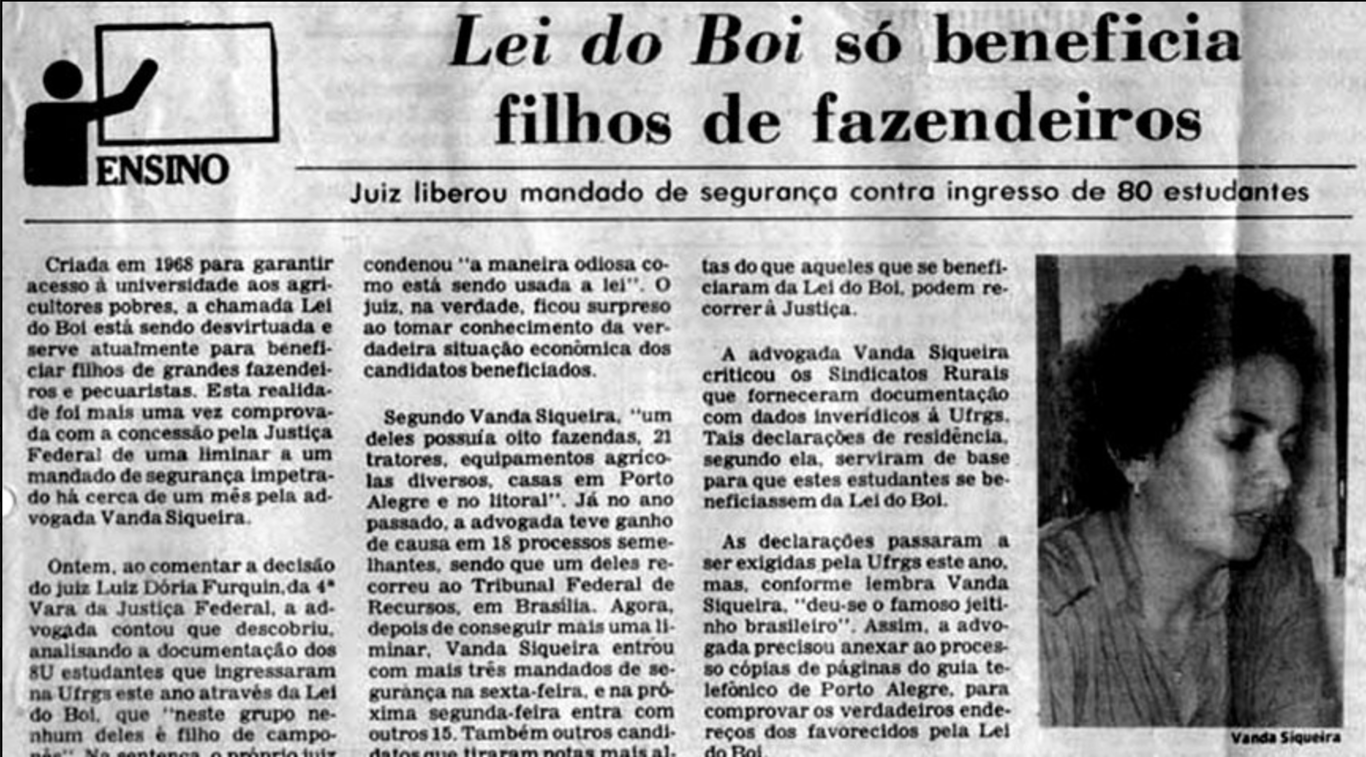 Manchete de Jornais: Lei do Boi só beneficia filhos de fazendeiros, seguido do subtítulo: Juiz liberou mandado de segurança contra ingresso de 80 estudantes. No canto superior esquerdo, há o ícone de uma figura humana escrevendo em um quadro, com a palavra ENSINO ao lado. O texto informa que a chamada Lei do Boi, criada em 1968 com a justificativa de garantir acesso à universidade para filhos de agricultores pobres, estava sendo utilizada por grandes fazendeiros e pecuaristas para assegurar vagas aos seus filhos em instituições públicas, como a UFRGS. O conteúdo expõe a atuação da advogada Vanda Siqueira, que conseguiu, por meio de liminares na Justiça Federal, barrar o ingresso irregular de dezenas de estudantes beneficiados indevidamente pela lei. Segundo ela, muitos dos inscritos possuíam diversas fazendas, casas em áreas nobres e bens que os excluíam da condição de vulnerabilidade alegada. À direita do texto, há uma fotografia da advogada Vanda Siqueira em close, durante entrevista. Ela aparece de perfil, com cabelo curto e expressão séria. A matéria denuncia o uso fraudulento da lei e expõe as distorções de uma política pública que, em tese voltada à equidade rural, acabou por reproduzir privilégios e desigualdades estruturais — em especial o racismo e o elitismo no acesso à educação pública superior.