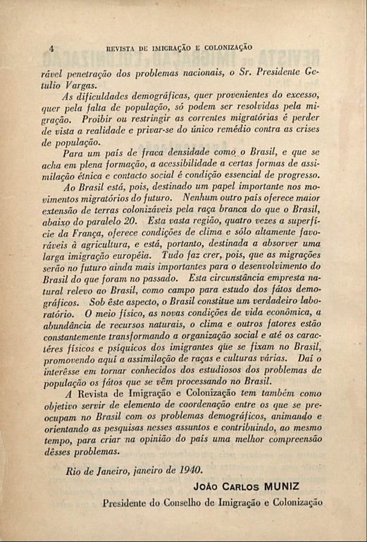 Página da Revista de Imigração e Colonização, datada de janeiro de 1940. O texto ocupa a folha em tom amarelado, com margens regulares e letras impressas em preto. No topo, em caixa alta, está escrito 'REVISTA DE IMIGRAÇÃO E COLONIZAÇÃO'. O texto é assinado por João Carlos Muniz, Presidente do Conselho de Imigração e Colonização, e apresenta um discurso oficial sobre a política migratória do Brasil no período Vargas. O autor afirma que as crises de população só poderiam ser resolvidas pela imigração, destacando que restringir correntes migratórias seria um 'erro'. Ressalta o papel do Brasil como país de 'fraca densidade' e 'em plena formação', cuja condição essencial de progresso seria a 'assimilação étnica e o contato social'. Defende que o Brasil estava destinado a receber uma 'larga imigração europeia', sobretudo para a região abaixo do paralelo 20, enfatizando a ideia de que nenhuma outra nação oferecia terras tão propícias para a 'raça branca'. O texto descreve o país como 'laboratório demográfico', onde o clima, a economia e os recursos naturais estariam transformando tanto a organização social quanto os 'caracteres físicos e psíquicos dos imigrantes'. Por fim, a revista é apresentada como um instrumento para coordenar pesquisas sobre demografia e imigração, criar opinião pública favorável e legitimar políticas de assimilação racial e cultural.
