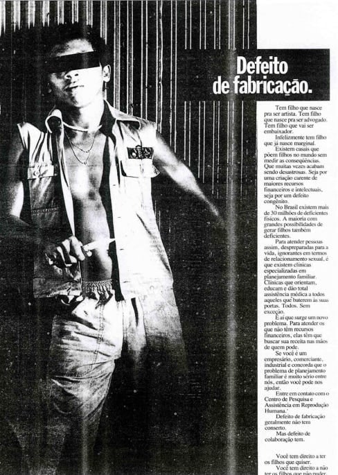 Matéria publicitária em preto e branco veiculada pelo CEPARH (Centro de Pesquisa e Assistência em Reprodução Humana) em 1986, com o título 'Defeito de fabricação.' em letras brancas sobre fundo preto. À esquerda, a fotografia mostra um homem jovem, negro, em pé e de frente, com os olhos cobertos por uma tarja preta. Ele veste um colete aberto que deixa o peito à mostra e uma calça jeans, posando diante de uma parede de ripas verticais. À direita, um texto longo naturaliza a ideia de que alguns filhos 'nascem com defeito', vinculando pessoas com deficiência – e especialmente pessoas negras – à noção de erro, desvio e sofrimento, como se fossem consequências previsíveis e indesejáveis da reprodução humana. A peça publicitária reforça estereótipos racistas e capacitistas ao sugerir que certos corpos devem ser evitados, tratando vidas como 'tragédias evitáveis'. Ao utilizar termos como 'defeitos de fabricação' e ao associá-los diretamente à necessidade de controle reprodutivo, o anúncio escancara as políticas eugênicas que marcaram o Brasil do século XX e evidencia como a publicidade também foi usada para legitimar ideias de controle dos corpos indesejáveis.