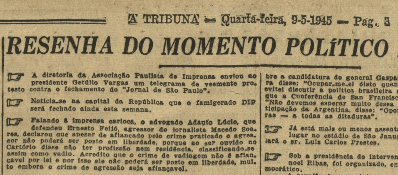 Recorte de jornal de 9 de maio de 1945, intitulado Resenha do Momento Político, publicado em A Tribuna. A Associação Paulista de Imprensa enviou telegrama a Getúlio Vargas contra o fechamento do Jornal de São Paulo. Circulava a notícia de que o DIP (Departamento de Imprensa e Propaganda) seria encerrado em breve. No Rio de Janeiro, o advogado Adauto Lúcio defendeu Ernesto Felício, agressor do jornalista Macedo Soares, mas explicou que, apesar de o crime de agressão ser afiançável, ele não poderia ser solto por ser considerado vadio, sem profissão ou residência fixa. Também se discutia a candidatura do general Gaspar Dutra, anunciava-se um comício de Luiz Carlos Prestes no estádio de São Januário e, no Paraná, o interventor Manoel Ribas organizava o partido democrático.
