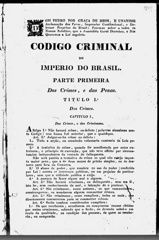 Página de capa do Código Criminal do Império do Brasil, de 1830. O documento tem um layout formal, com o brasão imperial no topo, seguido de um título em letras grandes e destacadas: “Código Criminal Do Império Do Brasil”. Abaixo, está indicado “Parte Primeira”, com o subtítulo “Dos Crimes, e das Penas”. O texto introdutório menciona a promulgação da lei por Dom Pedro I, Imperador do Brasil, afirmando que o Código foi decretado pela Assembleia Geral. O documento apresenta uma tipografia serifada, com algumas palavras em negrito ou itálico para ênfase. No início do capítulo, há artigos numerados que definem crimes e penalidades, começando com a afirmação de que “Não haverá crime, ou delito […] sem que uma lei anterior o qualifique”. O fundo do documento é branco, com impressão em preto, e a página mostra sinais de envelhecimento