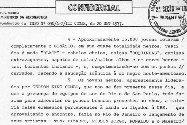 O documento em preto e branco, datado de 20 de setembro de 1977, é um relatório confidencial do Ministério da Aeronáutica do Brasil, descrevendo um evento. A cena descreve um evento realizado em um ginásio lotado com aproximadamente 15.000 jovens. O texto descreve os participantes predominantemente como negros, vestidos com roupas BLACK, incluindo cabelos cheios, calças BOQUINHAS, camisas extravagantes, sapatos de sola alta e cores vibrantes, turbantes indianos e cumprimentando-se com punhos cerrados, um gesto semelhante ao usado pela comunidade negra norte-americana. O documento também menciona a presença de Gerson King Combo e equipes de som do Rio de Janeiro e São Paulo, bem como o lançamento de artistas da CBS, como Tony Bizarro, Robson Jorge, Ronaldo e O Maestro. A organização geral é em parágrafos numerados, começando com o título CONFIDENCIAL e informações sobre a origem do documento.