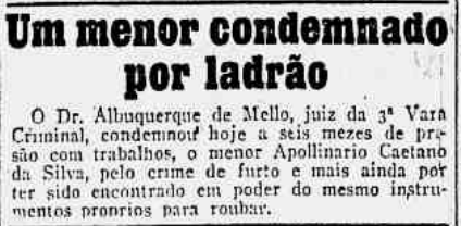 Nota do jornal A Noite 06/03/1915 página 2 - Um menor condenado por ladrão - O Dr. Albuquerque de Mello, juiz da 3ª Vara Criminal, condenou hoje a seis meses de prisão com trabalhos, o menor Apollinario Caetano da Silva, pelo crime de furto e mais ainda por ter sido encontrado em poder do mesmo instrumentos proprios para roubar.