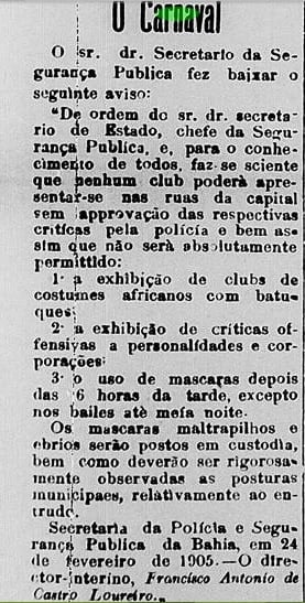 Recorte de uma matéria publicada no jornal Correio do Brazil, em 25 de fevereiro de 1905. O texto ocupa uma única coluna impressa em papel claro com letras pretas. Na parte superior, aparece o título “O Carnaval”. A matéria reproduz um aviso da Secretaria da Segurança Pública da Bahia informando regras para os festejos carnavalescos. Entre as determinações, está a proibição da exibição de clubes com batuques e costumes africanos sem aprovação das autoridades, além da proibição de críticas ofensivas a personalidades e do uso de máscaras após determinado horário, com exceções para bailes e meia-noite. Ao final, o texto informa a data de 24 de fevereiro de 1905 e identifica o diretor interino da Secretaria da Polícia e Segurança Pública da Bahia, Francisco Antonio de Castro Loureiro.
