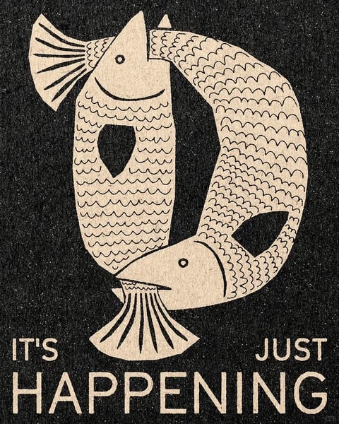 The image features a stylized, illustrative composition centered on two fish forming a circular, yin-yang-like shape against a textured black background. The fish are rendered in a flat, graphic style with a limited palette of off-white or cream against the dark ground, creating high contrast. Each fish has a detailed, scale-patterned body, a simple eye, and a distinct tail fin with radiating lines; one fish is oriented vertically with its head at the top, while the other is horizontal with its head at the bottom, their bodies interlocking to form a continuous loop. Visible text in a bold, sans-serif, all-caps font reads 'IT'S JUST HAPPENING' in the same off-white color, positioned at the bottom of the image with 'IT'S' on the left, 'JUST' on the right, and 'HAPPENING' spanning the center below the fish motif, serving as a declarative caption that anchors the visual. The visual aesthetic is reminiscent of a linocut or woodblock print, with a handcrafted, textured feel; the rendering technique is flat and illustrative, lacking gradients or realistic shading. The color language is monochromatic, relying on the stark contrast between the cream shapes and the grainy black background, with no saturation or color temperature variation. Lighting is implied through the high-contrast graphic treatment rather than directional sources, creating a bold, immediate mood. Texture and material feel are emphasized through the speckled, paper-like grain of the background and the clean, carved lines of the fish and text, suggesting a tactile, printed medium. Composition patterns are centered and symmetrical in balance, with the circular fish motif dominating the frame and the text providing a stable base; depth is flattened, with all elements on a single visual plane. Shape language combines organic curves in the fish bodies with geometric precision in the scale patterns and typography, using consistent, medium-weight outlines and sharp edges. The mood and atmosphere are contemplative yet assertive, with a calm, cyclical energy conveyed by the interlocking fish and the matter-of-fact text.