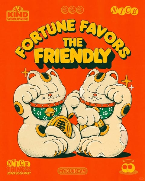 The image features a vibrant, illustrative composition centered on two stylized, anthropomorphic white cats resembling Maneki-neko (beckoning cats), positioned closely side-by-side against a solid, bright orange background. The cats are rendered with thick, dark outlines and a textured, slightly distressed finish, suggesting a vintage or screen-printed aesthetic; they have cream-colored fur with orange and black patches, wear red collars with gold bells, and hold large gold coins inscribed with stylized characters. Above them, bold, bubble-style text in yellow with a dark green drop shadow arcs across the top, reading 'FORTUNE FAVORS THE FRIENDLY'. Additional text elements include 'KIND WORLDWIDE' in a small logo at the top left, 'NICE' at the top right, 'THE NICE THINGS SUPER GOOD MART' at the bottom left, and 'MY SUNBEAM' at the bottom center, all in complementary yellow and orange tones. The visual aesthetic is flat and graphic, utilizing a limited, high-saturation color palette dominated by warm oranges, yellows, and contrasting greens, with a tactile, grainy texture that adds depth. The lighting is uniform and graphic, with no realistic shadows, emphasizing the illustrative style. The composition is symmetrical and frontal, with the cats and text centered to create a balanced, poster-like layout. The mood is cheerful, retro, and inviting, with a playful and friendly atmosphere conveyed through the smiling cat characters, bright colors, and positive messaging.