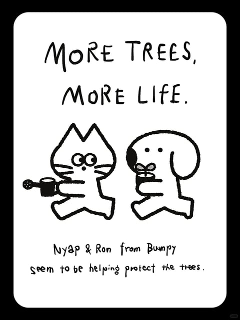 This is a minimalist black and white illustration featuring a hand-drawn, cartoonish aesthetic with thick, uniform black outlines on a solid white rectangular canvas with rounded corners. The central subject consists of two simplified, anthropomorphic animal characters—a cat on the left and a dog on the right—depicted in a flat, two-dimensional style. Both characters are shown in a profile or three-quarter view, facing each other, with simple dot eyes and minimal facial features. The cat holds a watering can tilted forward, while the dog holds a small potted seedling with two leaves. Above them, hand-lettered text in uppercase reads "MORE TREES, MORE LIFE." Below the characters, smaller handwritten text states "Nyap & Ron from Bumpy seem to be helping protect the trees." The composition is centered and balanced, with the characters and text occupying the majority of the white space. The lighting is flat and even, with no shadows or highlights, emphasizing the clean, graphic quality of the line art. The overall mood is cheerful, optimistic, and whimsical, evoking a sense of playful environmental advocacy.