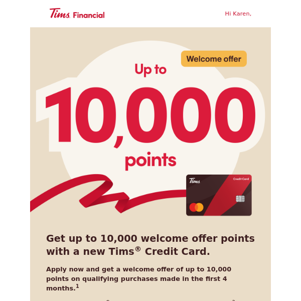   Get up to 10,000 welcome offer points with a new Tims® Credit Card. 