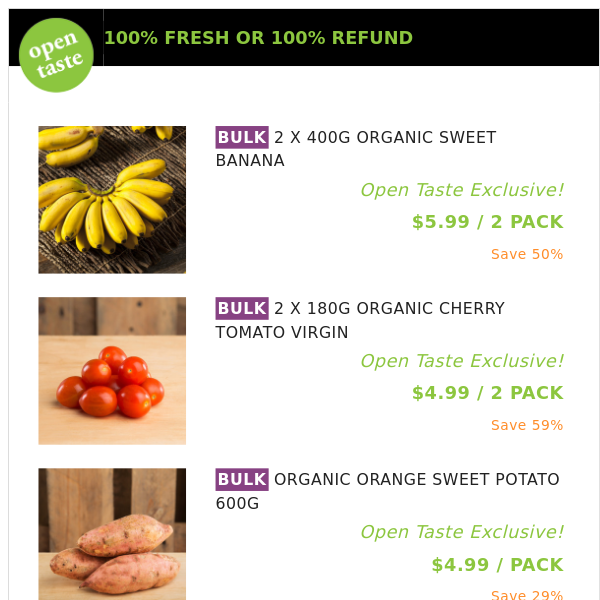 2 X 400G ORGANIC SWEET BANANA ($5.99 / 2 PACK), 2 X 180G ORGANIC CHERRY TOMATO VIRGIN and many more!