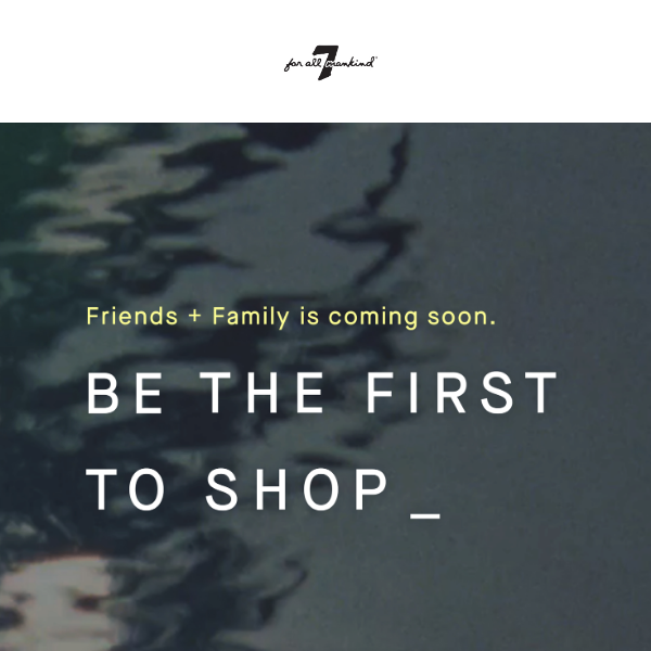 BE THE FIRST TO SHOP FRIENDS + FAMILY