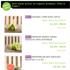 ORGANIC CORN 650G (2PCS) ($1.99 / PACK), PREMIUM GRAPES GREEN SEEDLESS 500G AUSTRALIA and many more!