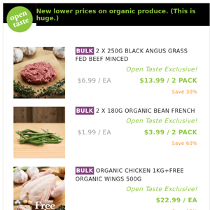 2 X 250G BLACK ANGUS GRASS FED BEEF MINCED ($12.99 / 2 PACK), 2 X 180G ORGANIC BEAN FRENCH and many more!