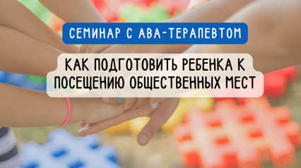 Семинар с АВА-терапевтом : "Как подготовить ребенка к посещению общественных мест"