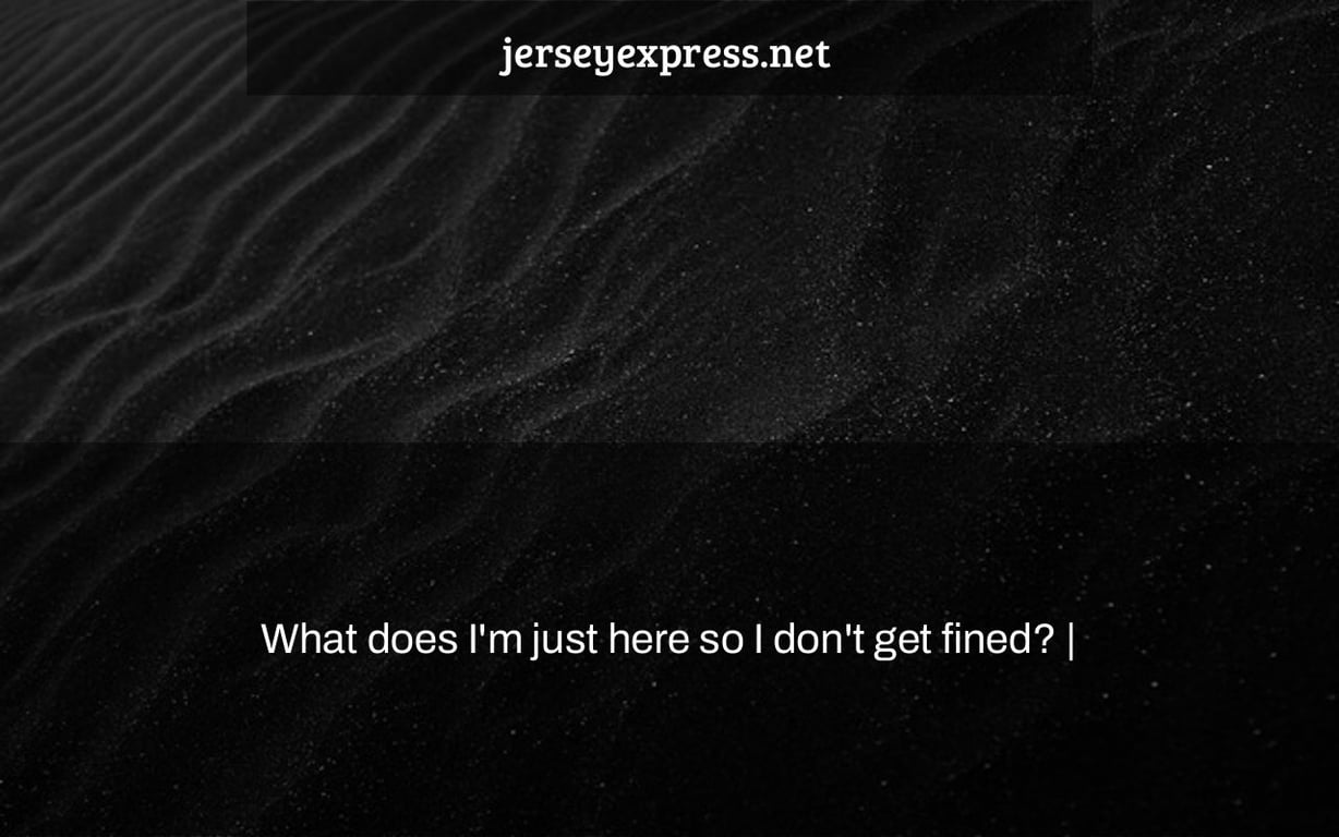 What does I'm just here so I don't get fined? |