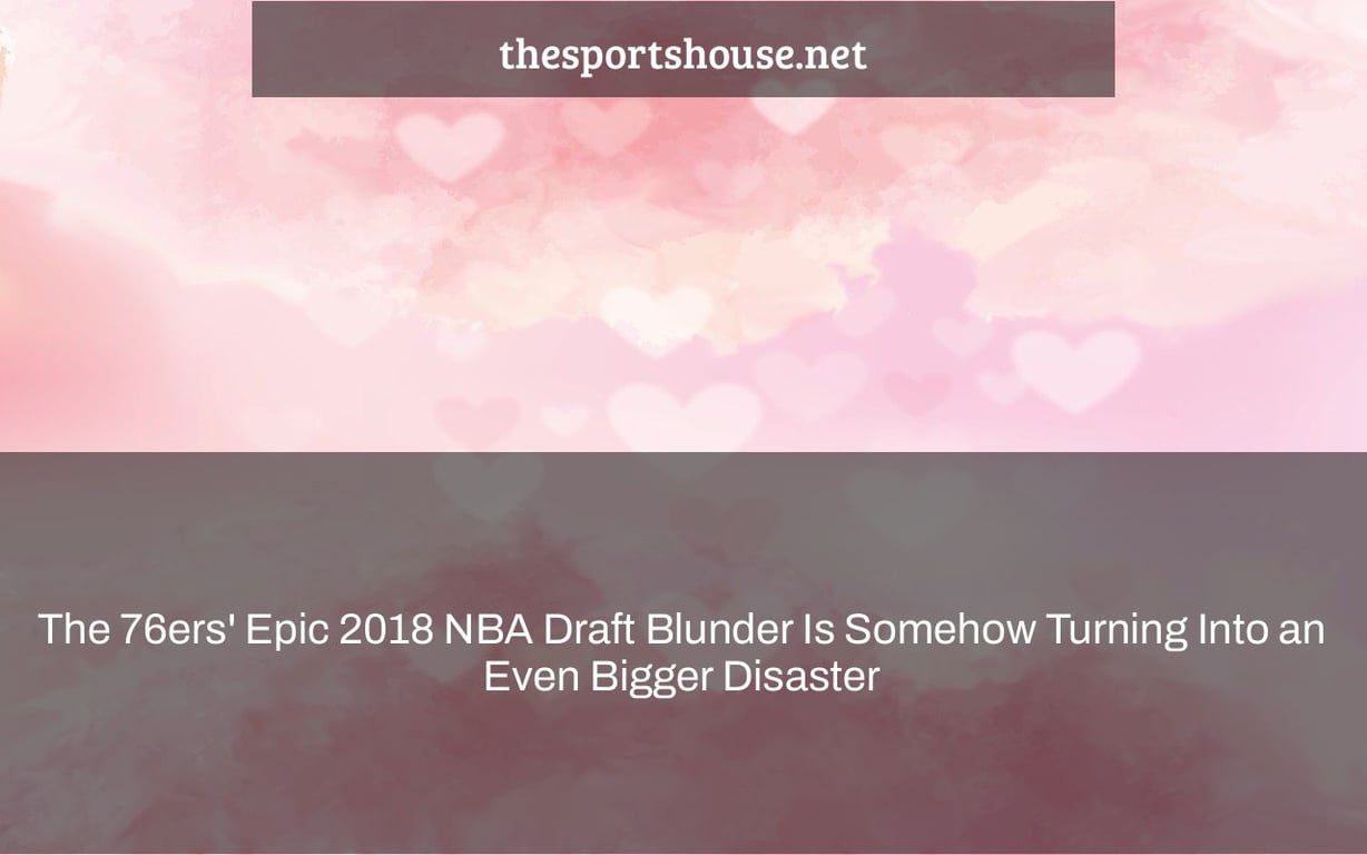 The 76ers' Epic 2018 NBA Draft Blunder Is Somehow Turning Into an Even Bigger Disaster