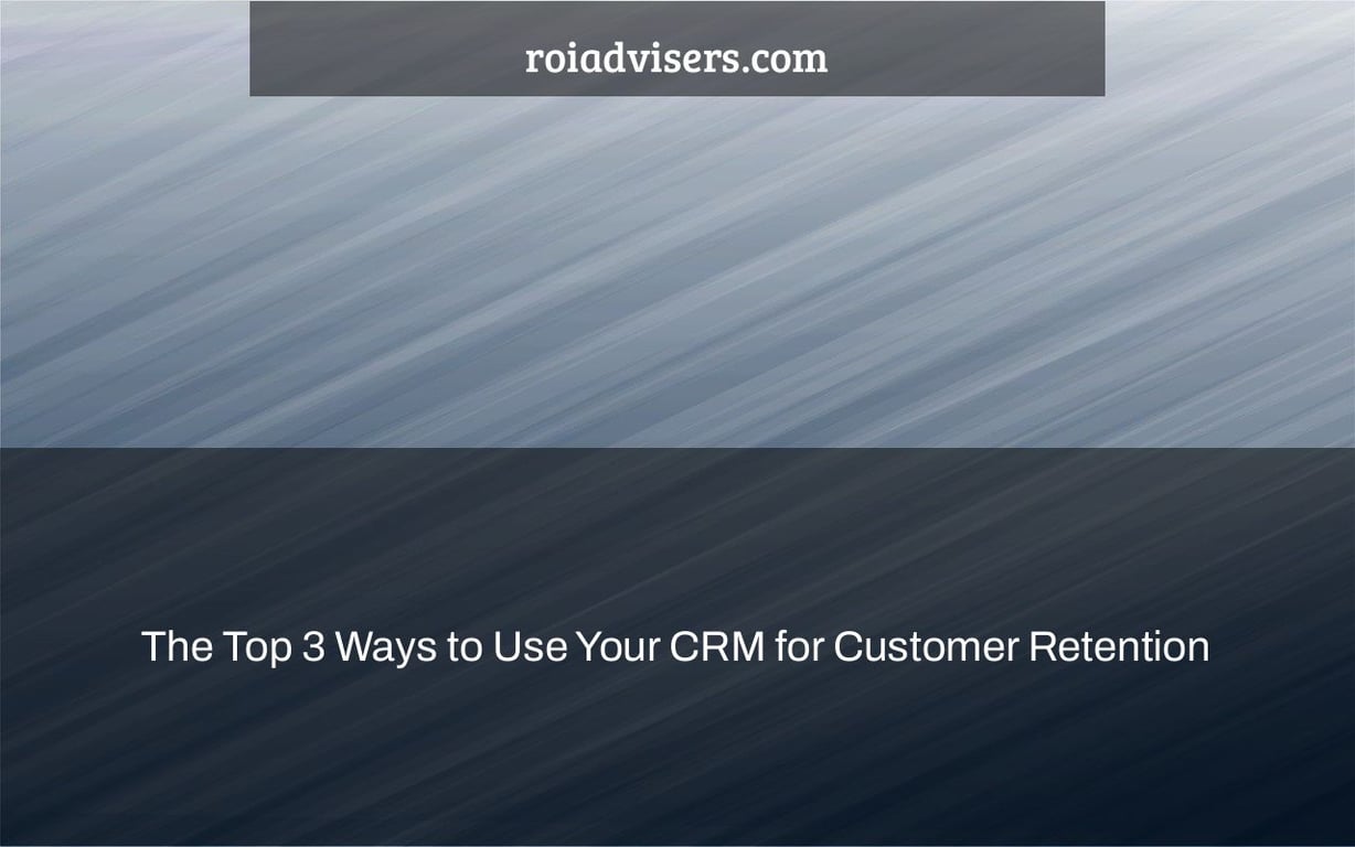 The Top 3 Ways to Use Your CRM for Customer Retention