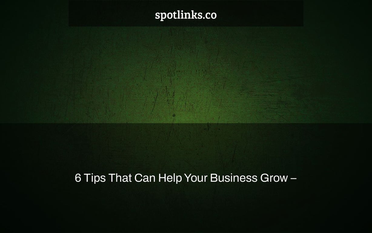 6 Tips That Can Help Your Business Grow –