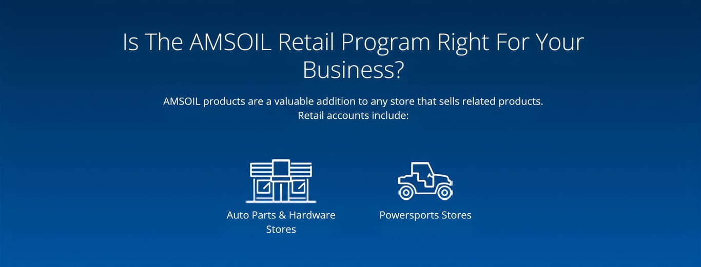 Is the AMSOIL Retail Program right for you? AMSOIL premium products are a valuable addition to any store that sells related products, including Auto Parts stores, Hardware stores and Powersports stores or shops.