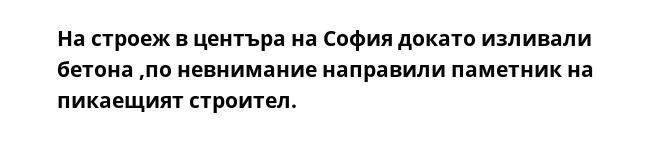 На строеж в центъра на София докато изливали бетона ,по невнимание направили паметник на пикаещият строител.