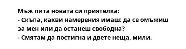 Мъж пита новата си приятелка:
- Скъпа, какви намерения имаш: да се омъжиш за мен или да останеш свободна?
- Смятам да постигна и двете неща, мили.