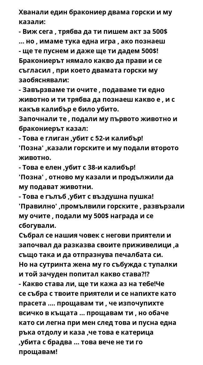 Хванали един бракониер двама горски и му казали:
- Виж сега , трябва да ти пишем акт за 500$ ... но , имаме тука една игра , ако познаеш - ще те пуснем и даже ще ти дадем 500$!
Бракониерът нямало какво да прави и се съгласил