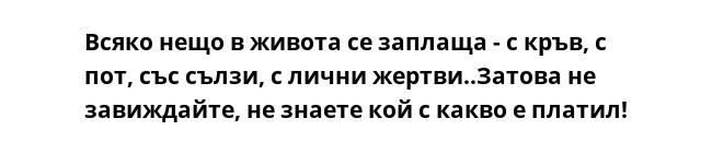 Всяко нещо в живота се заплаща - с кръв, с пот, със сълзи, с лични жертви..Затова не завиждайте, не знаете кой с какво е платил!