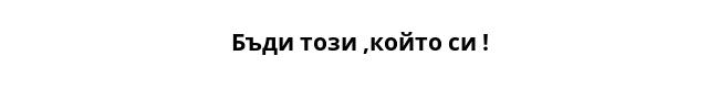 Бъди този ,който си !