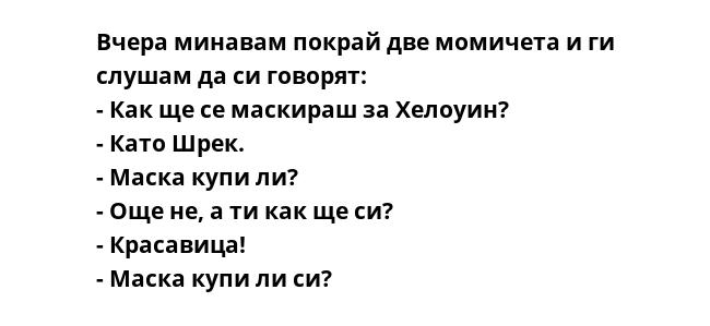 Вчера минавам покрай две момичета и ги слушам да си говорят:
- Как ще се маскираш за Хелоуин?
- Като Шрек.
- Маска купи ли?
- Още не, а ти как ще си?
- Красавица!
- Маска купи ли си?