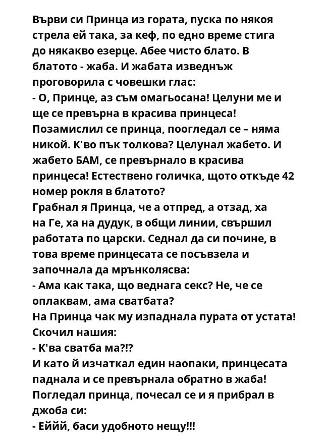Върви си Принца из гората, пуска по някоя стрела ей така, за кеф, по едно време стига до някакво езерце. Абее чисто блато. В блатото - жаба. И жабата изведнъж проговорила с човешки глас:
- О, Принце, аз съм омагьосана! Целуни