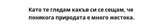 Като те гледам какъв си се сещам, че понякога природата е много жестока. 