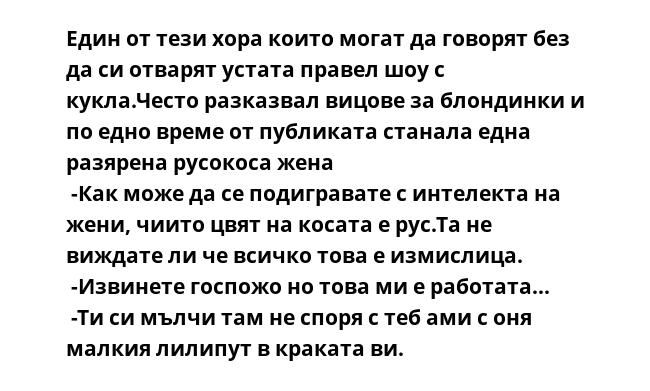 Един от тези хора които могат да говорят без да си отварят устата правел шоу с кукла.Често разказвал вицове за блондинки и по едно време от публиката станала една разярена русокоса жена
 -Как може да се подигравате с интелекта