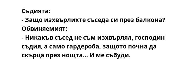 Съдията:
- Защо изхвърлихте съседа си през балкона?
Обвиняемият:
- Никакъв съсед не съм изхвърлял, господин съдия, а само гардероба, защото почна да скърца през нощта... И ме събуди.