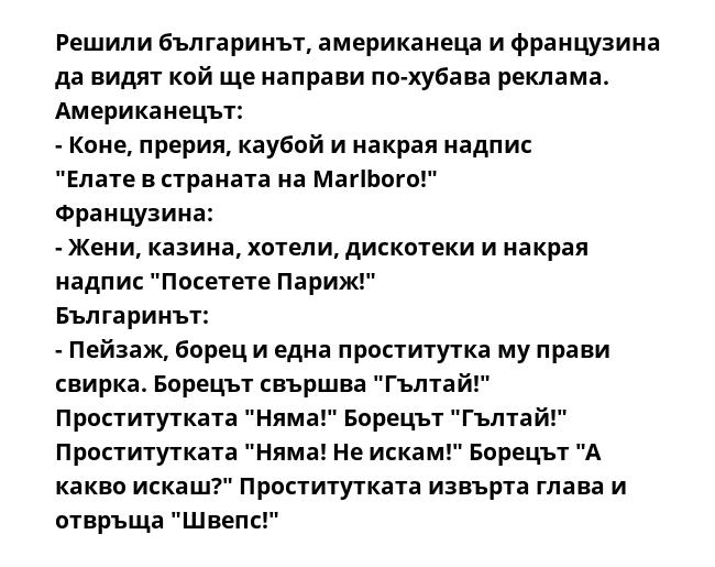 Решили българинът, американеца и французина да видят кой ще направи по-хубава реклама.
Американецът:
- Коне, прерия, каубой и накрая надпис "Елате в страната на Marlboro!"
Французина:
- Жени, казина, хотели, дискотеки и накрая