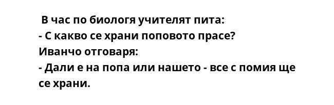  В час по биологя учителят пита:
- С какво се храни поповото прасе?
Иванчо отговаря:
- Дали е на попа или нашето - все с помия ще се храни.