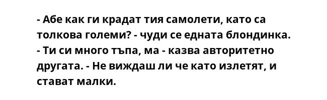 - Абе как ги крадат тия самолети, като са толкова големи? - чуди се едната блондинка.
- Ти си много тъпа, ма - казва авторитетно другата. - Не виждаш ли че като излетят, и стават малки.