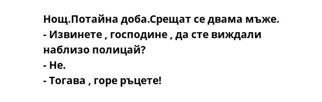 Нощ.Потайна доба.Срещат се двама мъже.
- Извинете , господине , да сте виждали наблизо полицай?
- Не.
- Тогава , горе ръцете!