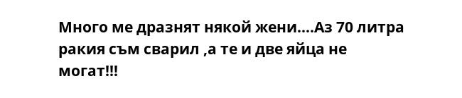 Много ме дразнят някой жени....Аз 70 литра ракия съм сварил ,а те и две яйца не могат!!!