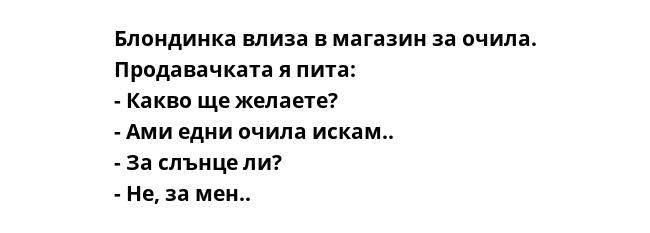 Блондинка влиза в магазин за очила. Продавачката я пита:
- Какво ще желаете?
- Ами едни очила искам..
- За слънце ли?
- Не, за мен..