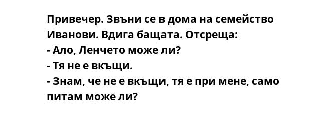 Привечер. Звъни се в дома на семейство Иванови. Вдига бащата. Отсреща:
- Ало, Ленчето може ли?
- Тя не е вкъщи.
- Знам, че не е вкъщи, тя е при мене, само питам може ли?