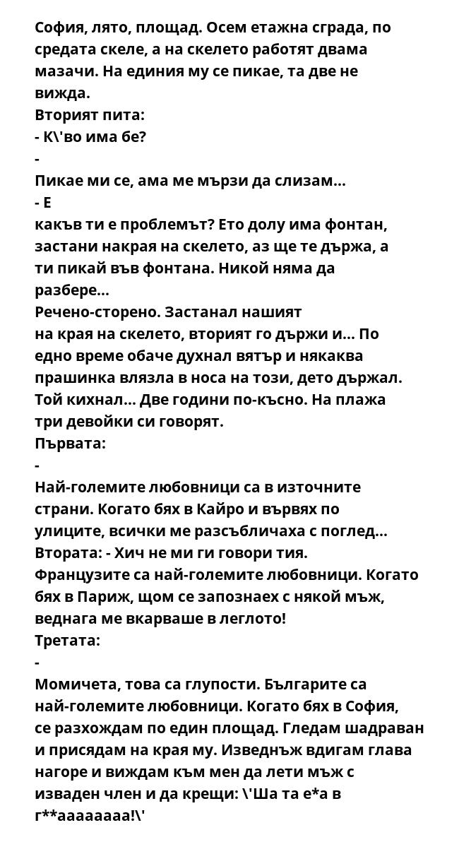 София, лято, площад. Осем етажна сграда, по средата скеле, а на скелето работят двама мазачи. На единия му се пикае, та две не вижда.  Вторият пита: - К\'во има бе?  - Пикае ми се, ама ме мързи да слизам...  - Е какъв ти е