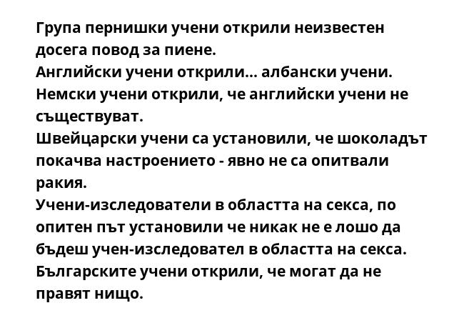 Група пернишки учени открили неизвестен досега повод за пиене.
Английски учени открили... албански учени.
Немски учени открили, че английски учени не съществуват.
Швейцарски учени са установили, че шоколадът покачва настроението