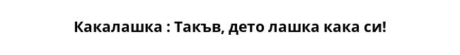  Какалашка : Такъв, дето лашка кака си! 