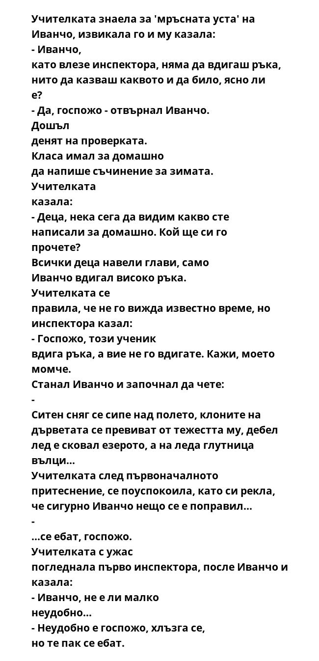 Учителката знаела за 'мръсната уста' на Иванчо, извикала го и му казала: - Иванчо, като влезе инспектора, няма да вдигаш ръка, нито да казваш каквото и да било, ясно ли е? - Да, госпожо - отвърнал Иванчо. Дошъл денят на проверката.