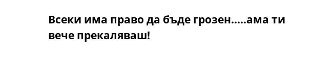 Всеки има право да бъде грозен.....ама ти вече прекаляваш! 