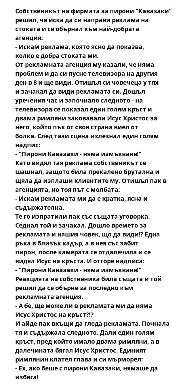 Собственикът на фирмата за пирони "Кавазаки" решил, че иска да си направи реклама на стоката и се обърнал към най-добрата агенция:
- Искам реклама, която ясно да показва, колко е добра стоката ми.
От рекламната агенция му