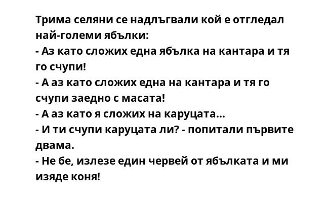 Трима селяни се надлъгвали кой е отгледал най-големи ябълки:
- Аз като сложих една ябълка на кантара и тя го счупи!
- А аз като сложих една на кантара и тя го счупи заедно с масата!
- А аз като я сложих на каруцата...
- И