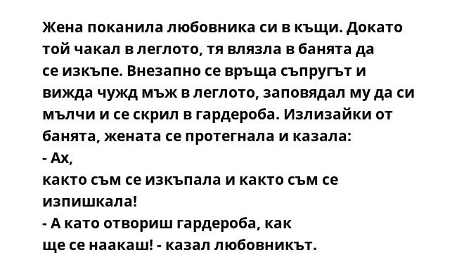 Жена поканила любовника си в къщи. Докато той чакал в леглото, тя влязла в банята да се изкъпе. Внезапно се връща съпругът и вижда чужд мъж в леглото, заповядал му да си мълчи и се скрил в гардероба. Излизайки от банята, жената