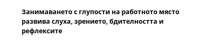 Занимаването с глупости на работното място развива слуха, зрението, бдителността и рефлексите