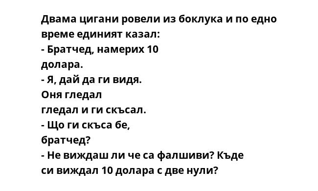 Двама цигани ровели из боклука и по едно време единият казал: - Братчед, намерих 10 долара. - Я, дай да ги видя. Оня гледал гледал и ги скъсал. - Що ги скъса бе, братчед? - Не виждаш ли че са фалшиви? Къде си виждал 10 долара