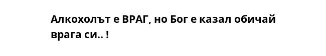 Алкохолът е ВРАГ, но Бог е казал обичай врага си.. !